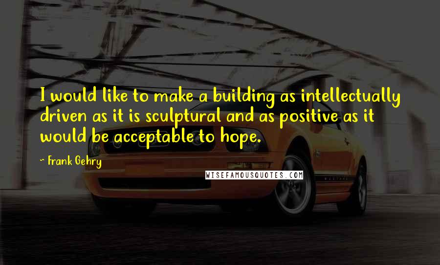 Frank Gehry Quotes: I would like to make a building as intellectually driven as it is sculptural and as positive as it would be acceptable to hope.