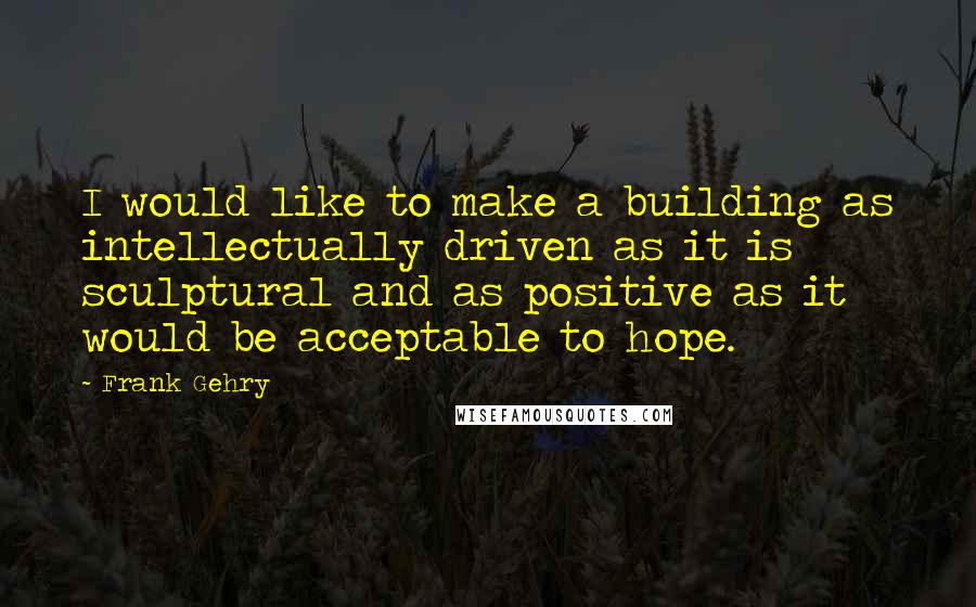 Frank Gehry Quotes: I would like to make a building as intellectually driven as it is sculptural and as positive as it would be acceptable to hope.