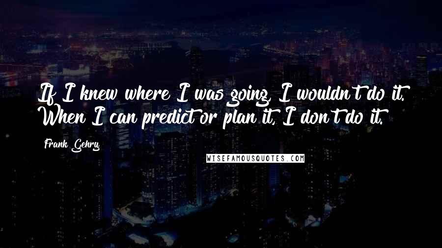 Frank Gehry Quotes: If I knew where I was going, I wouldn't do it. When I can predict or plan it, I don't do it.