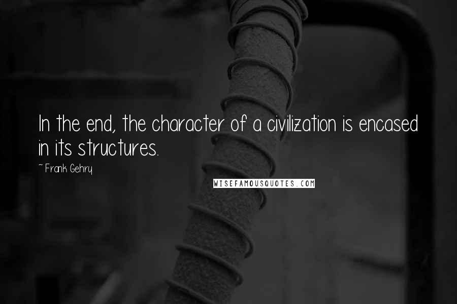 Frank Gehry Quotes: In the end, the character of a civilization is encased in its structures.