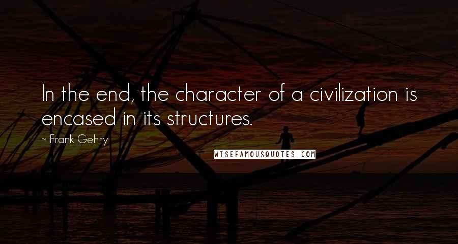 Frank Gehry Quotes: In the end, the character of a civilization is encased in its structures.