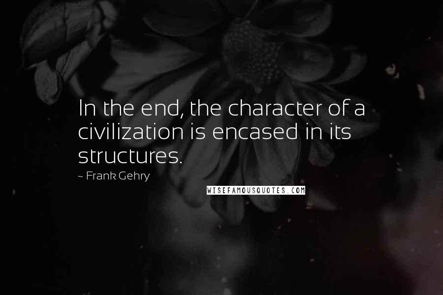 Frank Gehry Quotes: In the end, the character of a civilization is encased in its structures.