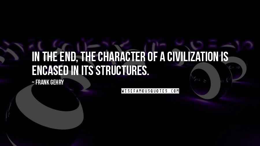 Frank Gehry Quotes: In the end, the character of a civilization is encased in its structures.