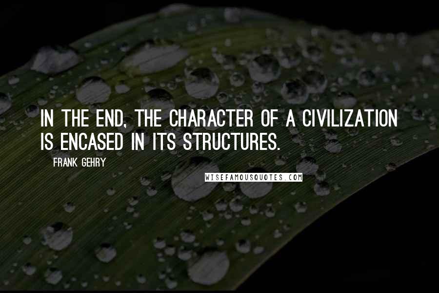 Frank Gehry Quotes: In the end, the character of a civilization is encased in its structures.