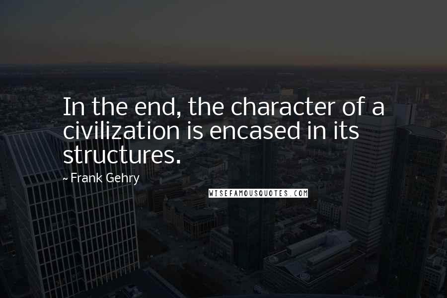 Frank Gehry Quotes: In the end, the character of a civilization is encased in its structures.