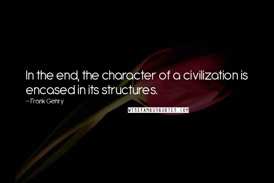 Frank Gehry Quotes: In the end, the character of a civilization is encased in its structures.