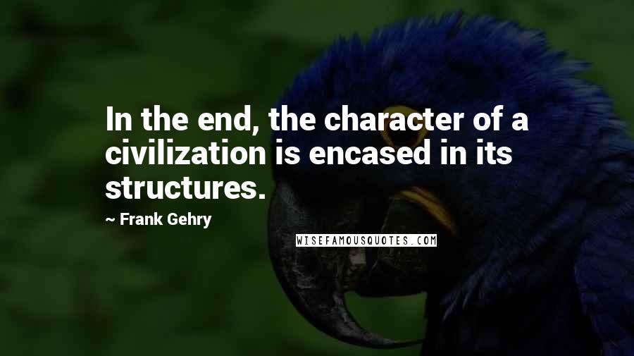 Frank Gehry Quotes: In the end, the character of a civilization is encased in its structures.