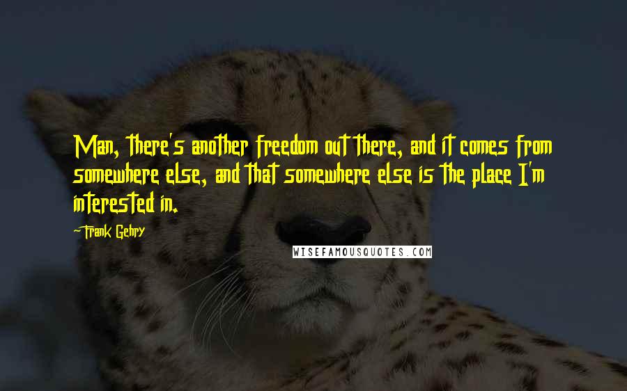 Frank Gehry Quotes: Man, there's another freedom out there, and it comes from somewhere else, and that somewhere else is the place I'm interested in.