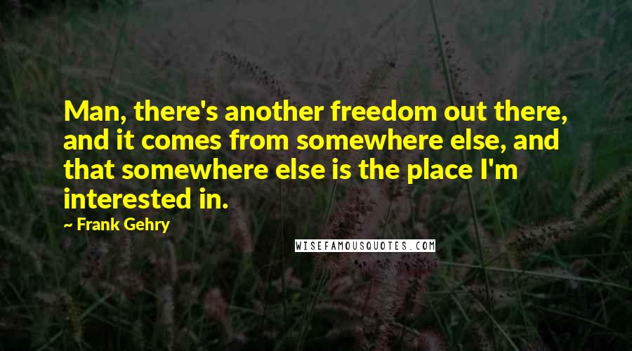 Frank Gehry Quotes: Man, there's another freedom out there, and it comes from somewhere else, and that somewhere else is the place I'm interested in.