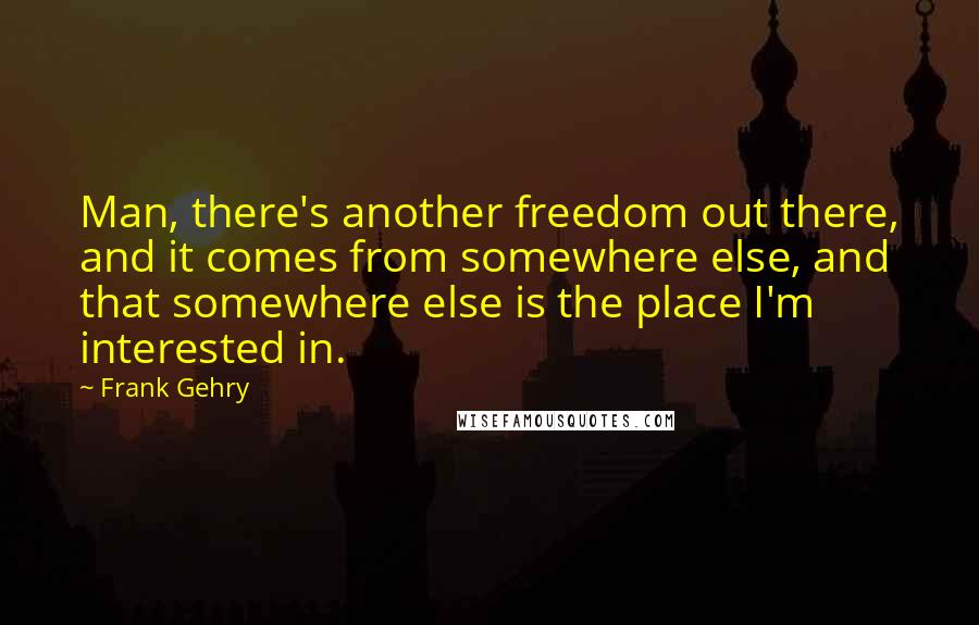 Frank Gehry Quotes: Man, there's another freedom out there, and it comes from somewhere else, and that somewhere else is the place I'm interested in.