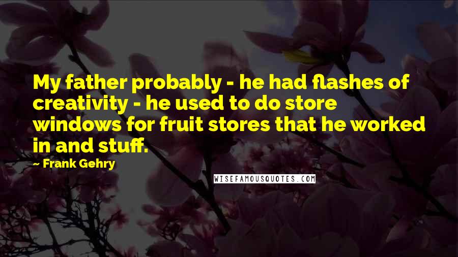 Frank Gehry Quotes: My father probably - he had flashes of creativity - he used to do store windows for fruit stores that he worked in and stuff.