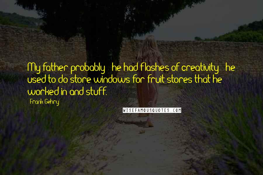 Frank Gehry Quotes: My father probably - he had flashes of creativity - he used to do store windows for fruit stores that he worked in and stuff.