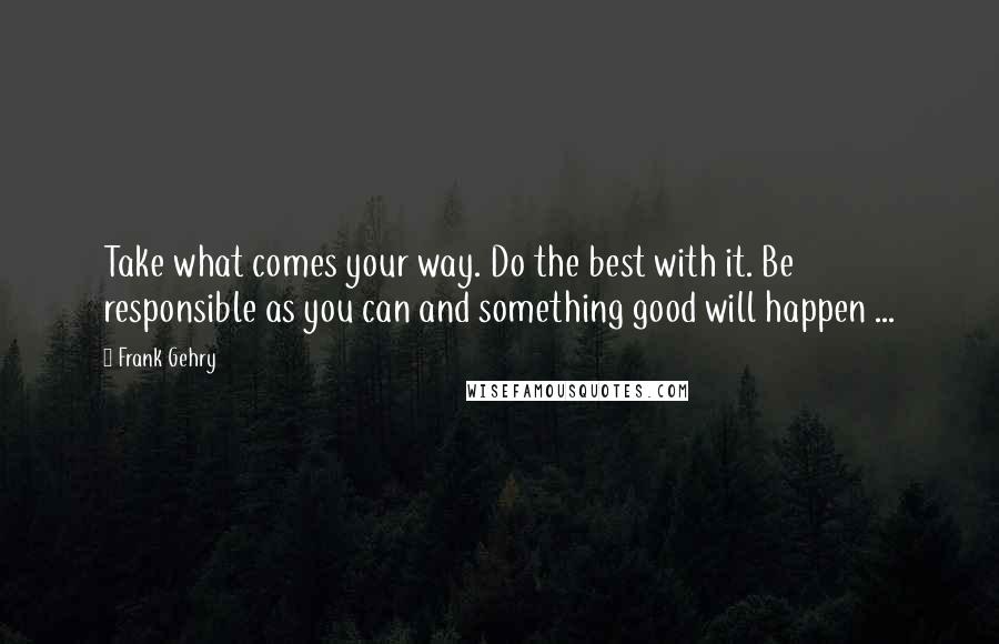 Frank Gehry Quotes: Take what comes your way. Do the best with it. Be responsible as you can and something good will happen ...