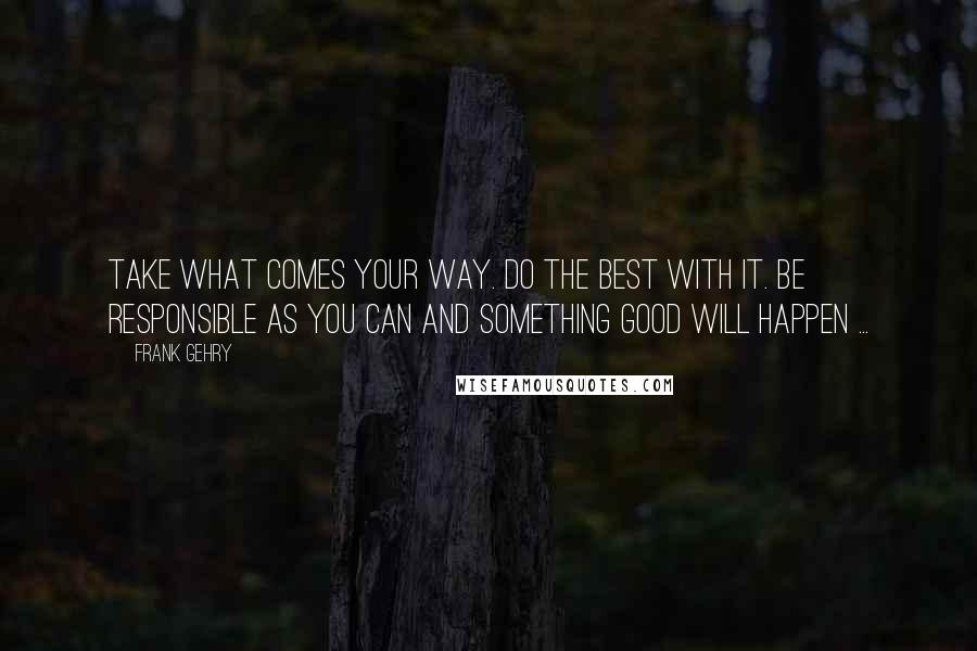 Frank Gehry Quotes: Take what comes your way. Do the best with it. Be responsible as you can and something good will happen ...