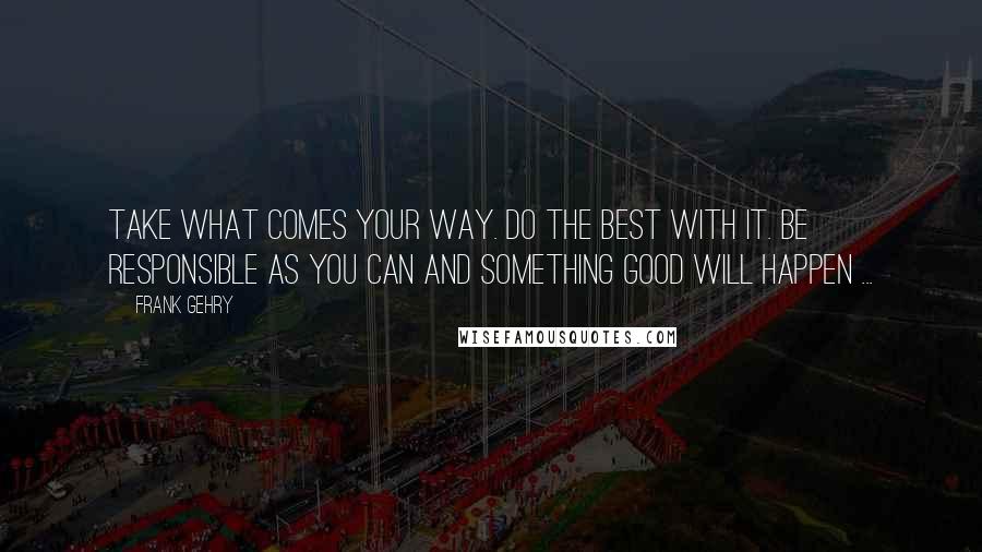 Frank Gehry Quotes: Take what comes your way. Do the best with it. Be responsible as you can and something good will happen ...