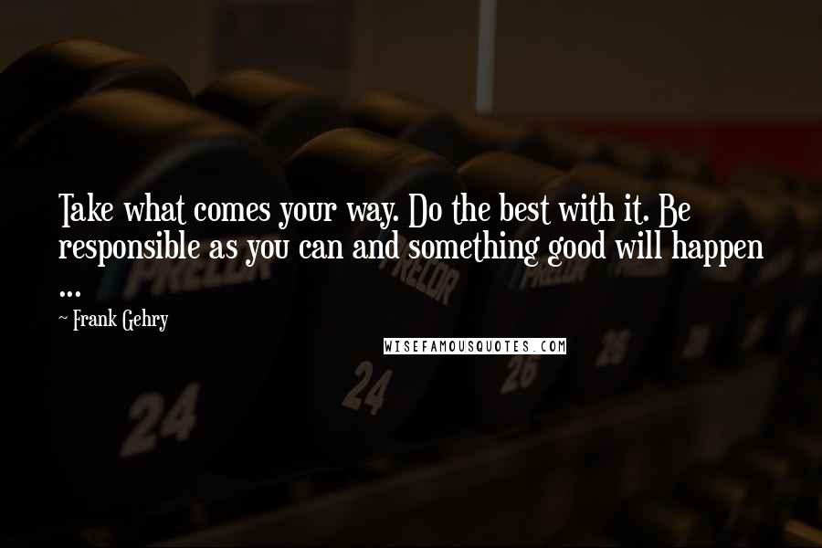 Frank Gehry Quotes: Take what comes your way. Do the best with it. Be responsible as you can and something good will happen ...