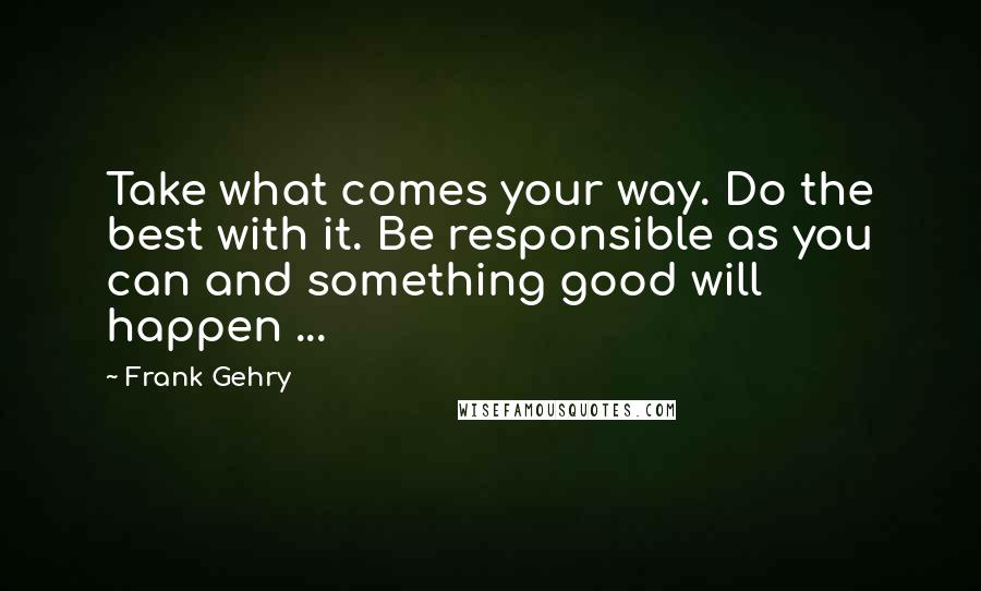 Frank Gehry Quotes: Take what comes your way. Do the best with it. Be responsible as you can and something good will happen ...