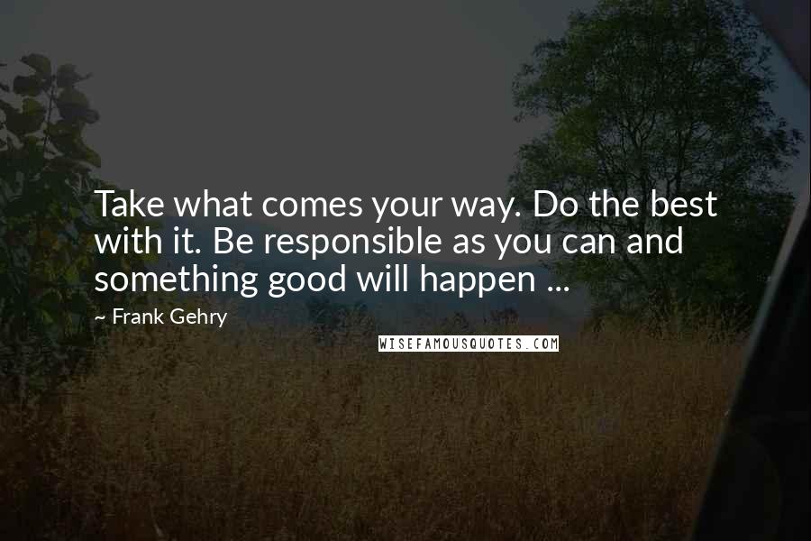 Frank Gehry Quotes: Take what comes your way. Do the best with it. Be responsible as you can and something good will happen ...