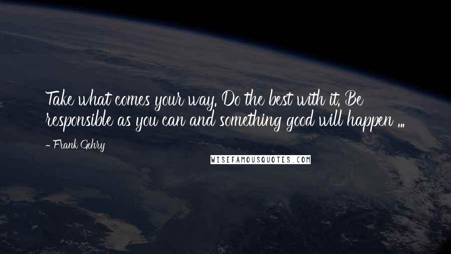 Frank Gehry Quotes: Take what comes your way. Do the best with it. Be responsible as you can and something good will happen ...