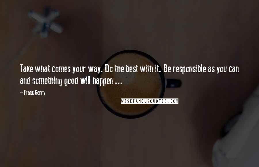 Frank Gehry Quotes: Take what comes your way. Do the best with it. Be responsible as you can and something good will happen ...