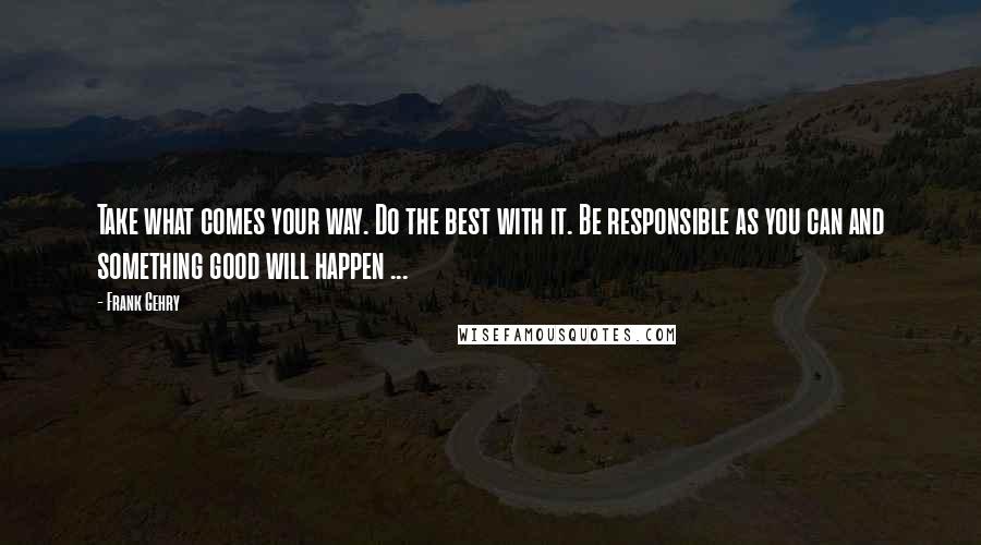 Frank Gehry Quotes: Take what comes your way. Do the best with it. Be responsible as you can and something good will happen ...