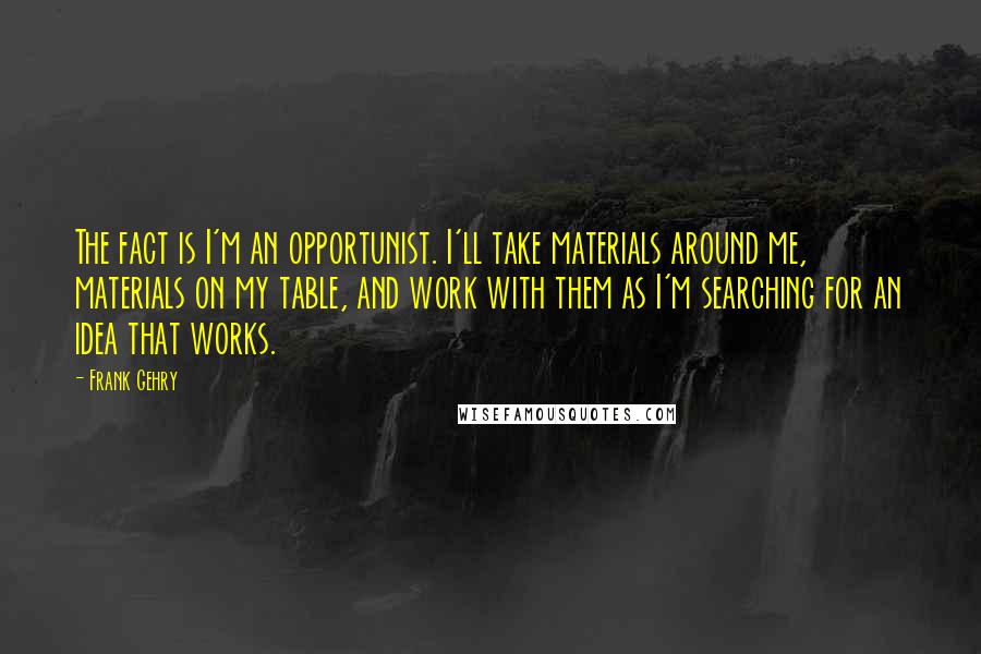 Frank Gehry Quotes: The fact is I'm an opportunist. I'll take materials around me, materials on my table, and work with them as I'm searching for an idea that works.