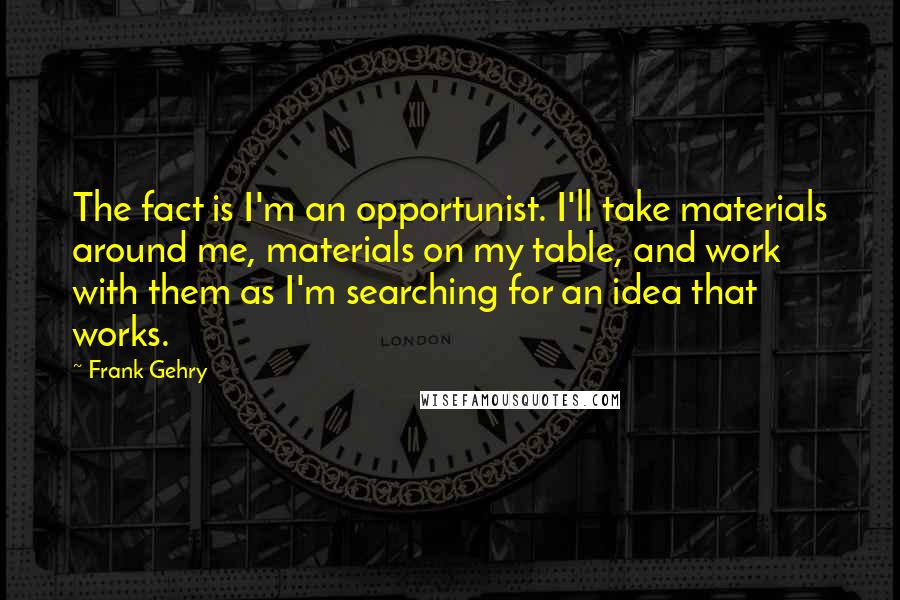 Frank Gehry Quotes: The fact is I'm an opportunist. I'll take materials around me, materials on my table, and work with them as I'm searching for an idea that works.