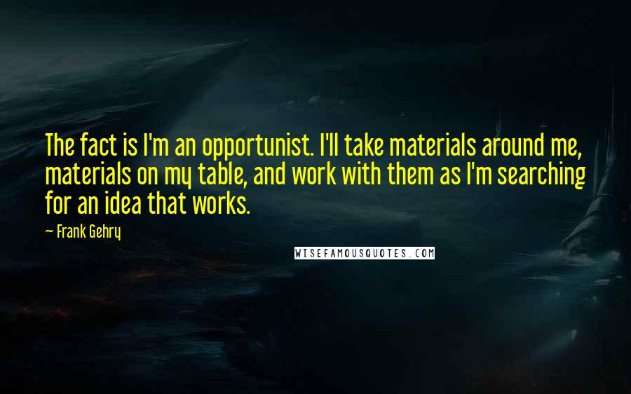 Frank Gehry Quotes: The fact is I'm an opportunist. I'll take materials around me, materials on my table, and work with them as I'm searching for an idea that works.