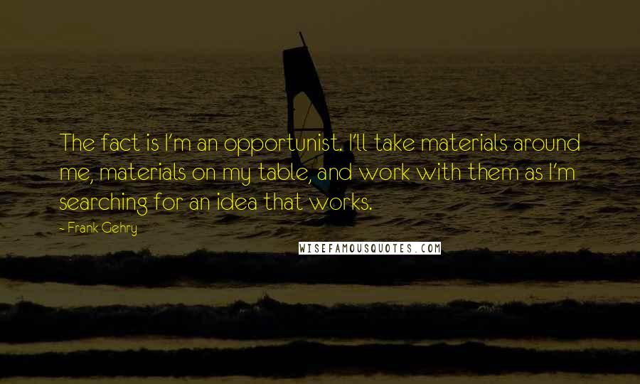 Frank Gehry Quotes: The fact is I'm an opportunist. I'll take materials around me, materials on my table, and work with them as I'm searching for an idea that works.