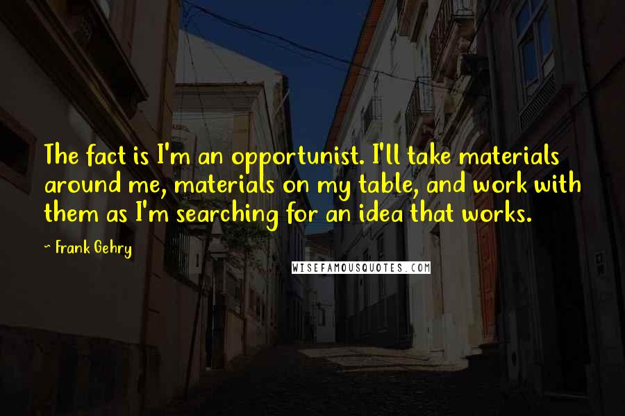 Frank Gehry Quotes: The fact is I'm an opportunist. I'll take materials around me, materials on my table, and work with them as I'm searching for an idea that works.