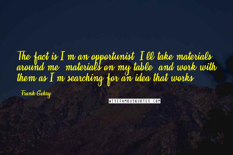 Frank Gehry Quotes: The fact is I'm an opportunist. I'll take materials around me, materials on my table, and work with them as I'm searching for an idea that works.