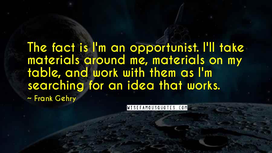 Frank Gehry Quotes: The fact is I'm an opportunist. I'll take materials around me, materials on my table, and work with them as I'm searching for an idea that works.