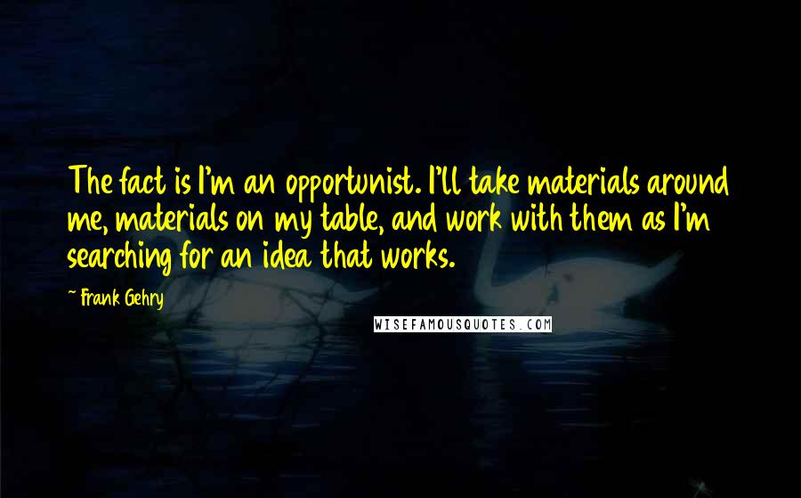 Frank Gehry Quotes: The fact is I'm an opportunist. I'll take materials around me, materials on my table, and work with them as I'm searching for an idea that works.