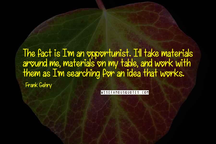 Frank Gehry Quotes: The fact is I'm an opportunist. I'll take materials around me, materials on my table, and work with them as I'm searching for an idea that works.