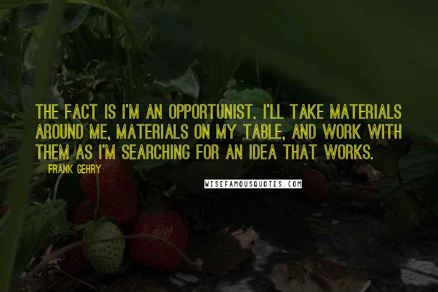 Frank Gehry Quotes: The fact is I'm an opportunist. I'll take materials around me, materials on my table, and work with them as I'm searching for an idea that works.