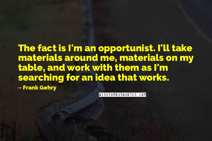 Frank Gehry Quotes: The fact is I'm an opportunist. I'll take materials around me, materials on my table, and work with them as I'm searching for an idea that works.