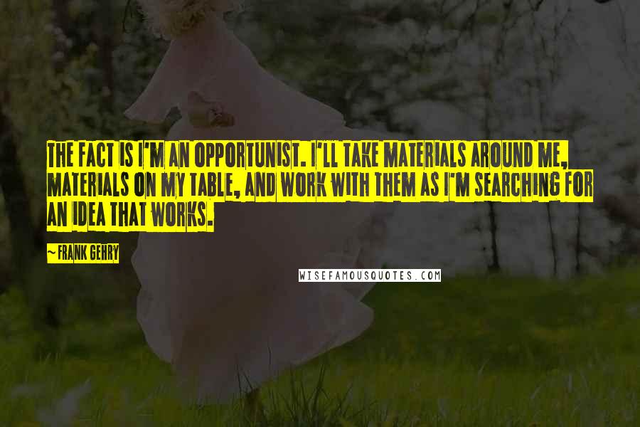 Frank Gehry Quotes: The fact is I'm an opportunist. I'll take materials around me, materials on my table, and work with them as I'm searching for an idea that works.