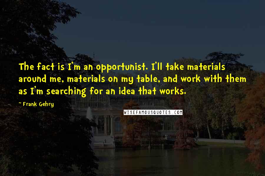 Frank Gehry Quotes: The fact is I'm an opportunist. I'll take materials around me, materials on my table, and work with them as I'm searching for an idea that works.
