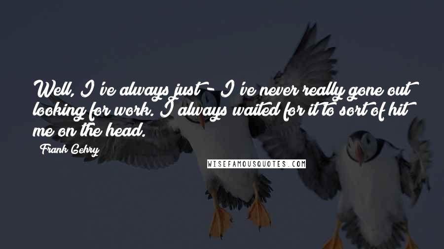 Frank Gehry Quotes: Well, I've always just - I've never really gone out looking for work. I always waited for it to sort of hit me on the head.