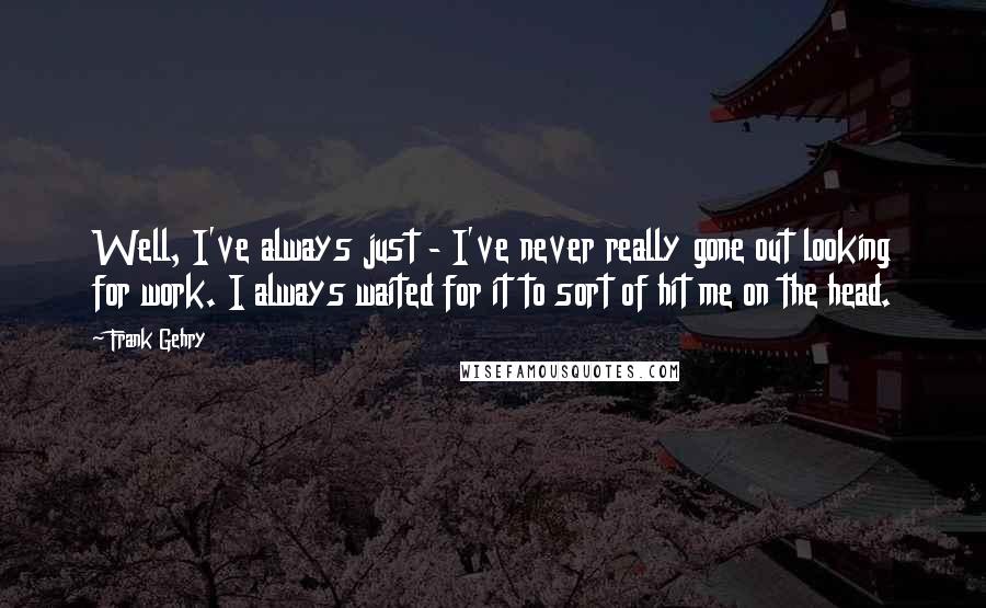Frank Gehry Quotes: Well, I've always just - I've never really gone out looking for work. I always waited for it to sort of hit me on the head.