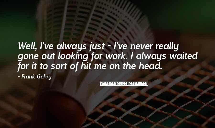 Frank Gehry Quotes: Well, I've always just - I've never really gone out looking for work. I always waited for it to sort of hit me on the head.