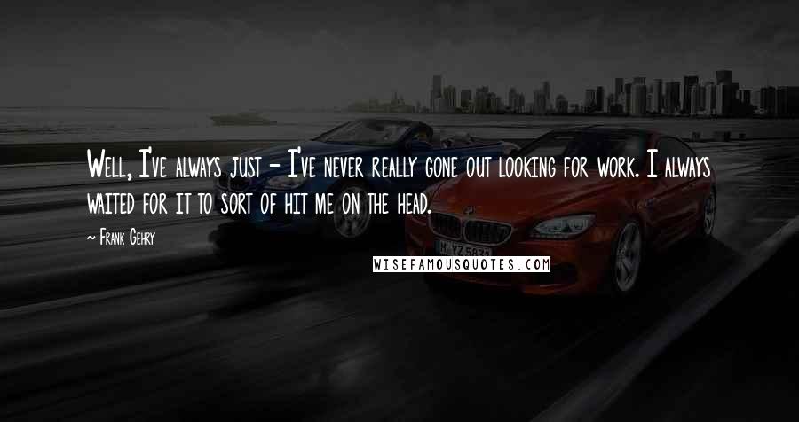 Frank Gehry Quotes: Well, I've always just - I've never really gone out looking for work. I always waited for it to sort of hit me on the head.