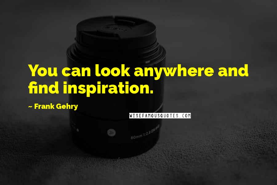 Frank Gehry Quotes: You can look anywhere and find inspiration.