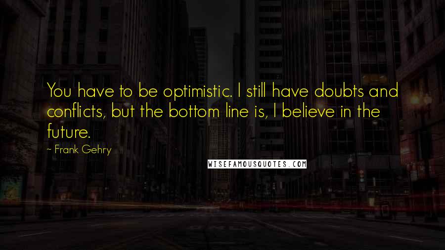 Frank Gehry Quotes: You have to be optimistic. I still have doubts and conflicts, but the bottom line is, I believe in the future.