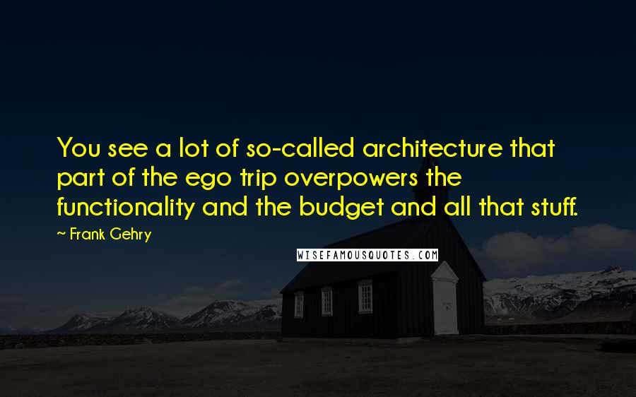 Frank Gehry Quotes: You see a lot of so-called architecture that part of the ego trip overpowers the functionality and the budget and all that stuff.