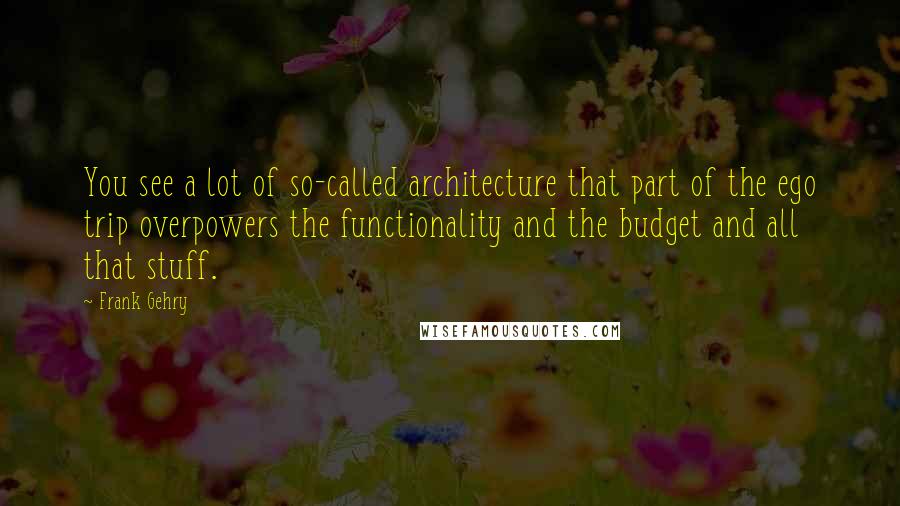 Frank Gehry Quotes: You see a lot of so-called architecture that part of the ego trip overpowers the functionality and the budget and all that stuff.