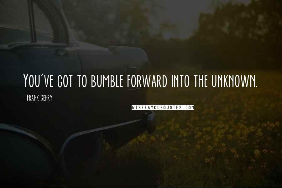 Frank Gehry Quotes: You've got to bumble forward into the unknown.