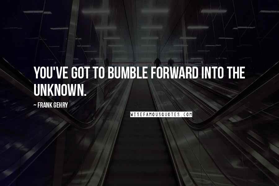 Frank Gehry Quotes: You've got to bumble forward into the unknown.