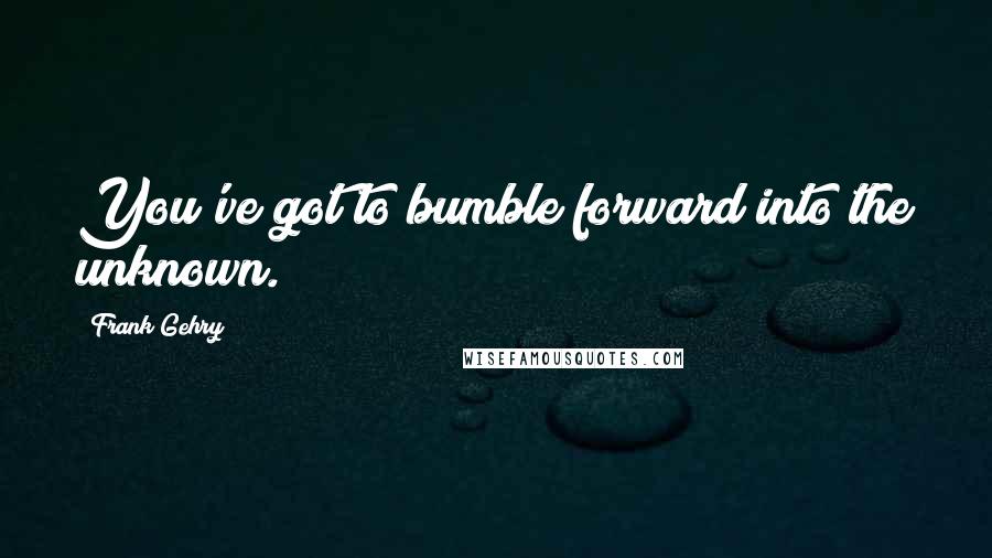 Frank Gehry Quotes: You've got to bumble forward into the unknown.