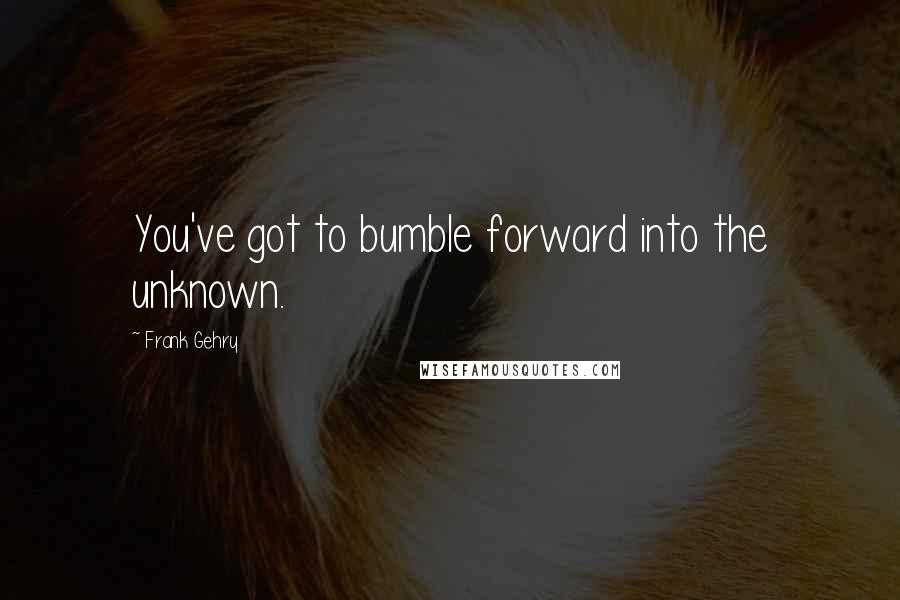 Frank Gehry Quotes: You've got to bumble forward into the unknown.
